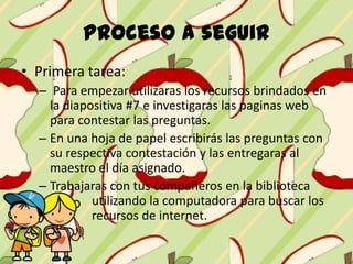 Proceso a seguir
• Primera tarea:
– Para empezar utilizaras los recursos brindados en
la diapositiva #7 e investigaras las paginas web
para contestar las preguntas.
– En una hoja de papel escribirás las preguntas con
su respectiva contestación y las entregaras al
maestro el día asignado.
– Trabajaras con tus compañeros en la biblioteca
utilizando la computadora para buscar los
recursos de internet.
 