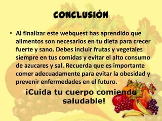 Conclusión
• Al finalizar este webquest has aprendido que
alimentos son necesarios en tu dieta para crecer
fuerte y sano. Debes incluir frutas y vegetales
siempre en tus comidas y evitar el alto consumo
de azucares y sal. Recuerda que es importante
comer adecuadamente para evitar la obesidad y
prevenir enfermedades en el futuro.
¡Cuida tu cuerpo comiendo
saludable!
 