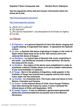 Español 3 Tema 4 búsqueda web                                Nombre Kevin Velazquez

                  Usa los siguientes sitios web para buscar información sobre los
                  temas de la lista.

                  http://www.donquijote.org/culture/

                  http://www.espanole.org/artes

                  a. ¿Quíen es? o ¿Qué es?
                  b. ¿En qué país?
                  c. ¿Por qué es importante?---una descripción de 3-5 lineas en inglés y
                  d. una foto.

                  La Danza

                  1. El Flamenco - is a genuine Spanish art form like dance, singing and
                     a guitar playing. It originated from Spain. It represents the Spanish
                     culture.
                  2. La Jota - a Spanish folk dance originating in Aragon in the north of
                     Spain which dates back as far as the 18th century and is the
                     national folk dance of Aragon.
                  3. La Sevillana - s a typical type of Spanish folk music originating in
                     the south. Las Sevillanas consists of three elements: the dance,
                     the song and the music.
                  4. La Sardana - the origins of the dance were embellished in order to
                     symbolize a distinct Catalan ethos as to serve Catalan nationalism.
                     It was once-forbidden in Cataluña.
                  5. El Tango - Born in the ghettos of Argentina, made popular in the
                     brothels, el Tango has evolved into a popular activity that nearly
                     every major city has embraced.
                  6. La Cumbia - is a Colombia term. The music style and dance is from
                     Mexico, Colombia and Panama.
                  7. La Cueca - is the national dance of Chile. Even though Chileans
                     have been dancing the Cueca for years, it wasnʼt declared the
                     ofﬁcial dance of Chile until September, 1979.
                  8. El Jarabe Tapatio - It was to celebrate a government-sponsored
                     ﬁesta that commemorated the successful end of the Mexican
                     Revolution.




Kevin Velazquez   Friday, November 4, 2011 9:17:47 AM ET   04:0c:ce:d8:cb:c2
 