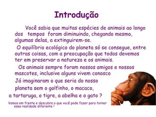 Introdução
       Você sabia que muitas espécies de animais ao longo
   dos tempos foram diminuindo, chegando mesmo,
   algumas delas, a extinguirem-se.
    O equilíbrio ecológico do planeta só se consegue, entre
   outras coisas, com a preocupação que todos devemos
   ter em preservar a natureza e os animais.
     Os animais sempre foram nossos amigos e nossos
   mascotes, inclusive alguns vivem conosco.
   Já imaginaram o que seria do nosso
   planeta sem o golfinho, o macaco,
a tartaruga, o tigre, a abelha e o gato ?
Vamos em frente e descubra o que você pode fazer para tornar
   essa realidade diferente !
 