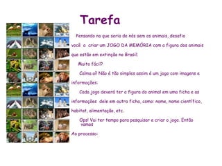 Tarefa
  Pensando no que seria de nós sem os animais, desafio

você a criar um JOGO DA MEMÓRIA com a figura dos animais

que estão em extinção no Brasil;

   Muito fácil?

   Calma aí! Não é tão simples assim é um jogo com imagens e

informações:

   Cada jogo deverá ter a figura do animal em uma ficha e as

informações dele em outra ficha, como: nome, nome científico,

habitat, alimentação, etc.

   Ops! Vai ter tempo para pesquisar e criar o jogo. Então
   vamos

Ao processo:
 
