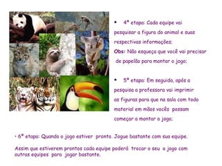    4ª etapa: Cada equipe vai
                                         pesquisar a figura do animal e suas
                                         respectivas informações;
                                         Obs: Não esqueça que você vai precisar
                                          de papelão para montar o jogo;


                                            5ª etapa: Em seguida, após a
                                         pesquisa a professora vai imprimir
                                         as figuras para que na sala com todo
                                         material em mãos vocês possam
                                         começar a montar o jogo;


• 6ª etapa: Quando o jogo estiver pronto. Jogue bastante com sua equipe.

Assim que estiverem prontos cada equipe poderá trocar o seu o jogo com
outras equipes para jogar bastante.
 