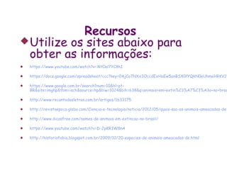 Recursos
 Utilize os sites abaixo para
  obter as informações:
   https://www.youtube.com/watch?v=Wt0al7YC8hI

   https://docs.google.com/spreadsheet/ccc?key=0AjCo7NXx3OccdExHaEw5anBSX0lYQkN0eUhmeHRKV2c

   https://www.google.com.br/search?num=10&hl=pt-
    BR&site=imghp&tbm=isch&source=hp&biw=1024&bih=638&q=animais+em+extin%C3%A7%C3%A3o+no+bras

   http://www.recantodasletras.com.br/artigos/1633175

   http://revistaepoca.globo.com/Ciencia-e-tecnologia/noticia/2012/05/quais-sao-os-animais-ameacados-de-

   http://www.dicasfree.com/nomes-de-animais-em-extincao-no-brasil/

   https://www.youtube.com/watch?v=D-JpKR3W8nA

   http://historiofobia.blogspot.com.br/2009/10/20-especies-de-animais-ameacadas-de.html
 