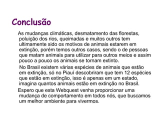 Conclusão
 As mudanças climáticas, desmatamento das florestas,
 poluição dos rios, queimadas e muitos outros tem
 ultimamente sido os motivos de animais estarem em
 extinção, porém temos outros casos, sendo o de pessoas
 que matam animais para utilizar para outros meios e assim
 pouco a pouco os animais se tornam extinto.
 No Brasil existem várias espécies de animais que estão em
 extinção, só no Piauí descobriram que tem 12 espécies que
 estão em extinção, isso é apenas em um estado, imagina
 quantos animais estão em extinção no Brasil.
 Espero que esta Webquest venha proporcionar uma
 mudança de comportamento em todos nós, que buscamos
 um melhor ambiente para vivermos.
 