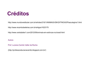 Créditos
http://www.mundovestibular.com.br/articles/216/1/ANIMAIS-EM-EXTINCAO/Paacutegina1.html

http://www.recantodasletras.com.br/artigos/1633175

http://www.variedades1.com/2012/09/animais-em-extincao-no-brasil.html



Autora

Prof. Luciana Camilo Valter da Rocha

http://professoralucianacamilo.blogspot.com.br/
 