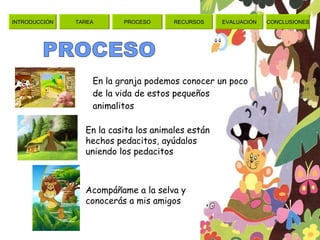 En la granja podemos conocer un poco de la vida de estos pequeños animalitos PROCESO En la casita los animales están hechos pedacitos, ayúdalos uniendo los pedacitos Acompáñame a la selva y conocerás a mis amigos  TAREA PROCESO RECURSOS EVALUACIÓN CONCLUSIONES INTRODUCCIÓN 