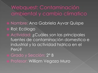  Nombre: Ana Gabriela Ayvar Quispe
 Rol: Ecólogo
 Actividad: ¿Cuáles son las principales
  fuentes de contaminación domestica e
  industrial y la actividad hidrica en el
  Perú?
 Grado y Sección: 2° B
 Profesor: William Vegazo Muro
 