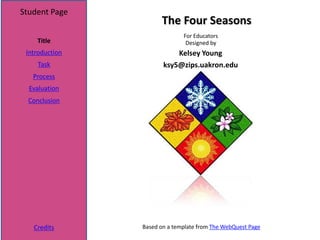 Student Page
                      The Four Seasons
                              For Educators
    Title                      Designed by
 Introduction              Kelsey Young
     Task              ksy5@zips.uakron.edu
   Process
  Evaluation
  Conclusion




   Credits      Based on a template from The WebQuest Page
 