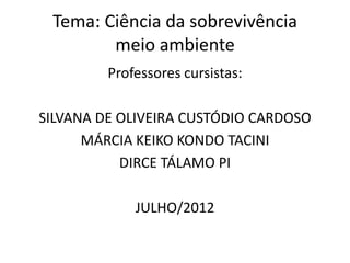 Tema: Ciência da sobrevivência
        meio ambiente
         Professores cursistas:

SILVANA DE OLIVEIRA CUSTÓDIO CARDOSO
      MÁRCIA KEIKO KONDO TACINI
           DIRCE TÁLAMO PI

             JULHO/2012
 
