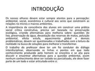 INTRODUÇÃO
Os nossos olhares devem estar sempre atentos para a percepção:
ambiental, social, econômica e cultural aos seres que constroem as
relações no micros e macros ambientes.
A importância da consciência dos alunos em construir uma prática
social crítica construtiva, precisa ser baseada na preservação
ecológica, criando alternativas para melhoria sobre: questões do
lixo, preservação da água, devastação das reservas de matas, poluição
ambiental, efeito estufa, aquecimento global e demais
problemáticas, devem ser questionadas e trabalhadas com a leitura da
realidade na busca de soluções para melhorar e transformar.
O trabalho do professor deve ter um fio condutor do diálogo
interdisciplinar, observando as linhas e pontos em que todo
conhecimento produzido pelo homem se encontra e se alia para
discutir e encontrar alternativas para a questão ambiental, assim
nenhum conhecimento deve ser isolado ou parcializado, ele deve fazer
parte de um todo e estar articulado entre si.
 