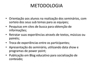 METODOLOGIA

• Orientação aos alunos na realização dos seminários, com
  sorteio dos seus sub temas para as equipes;
• Pesquisas em sites de busca para obtenção de
  informações;
• Retratar suas experiências através de textos, músicas ou
  painéis;
• Troca de experiências entre os participantes;
• Apresentação do seminário, utilizando data show e
  programas de power point;
• Publicação em Blog educativo para socialização de
  conteúdo;
 
