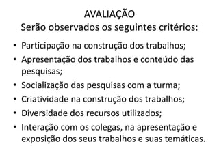 AVALIAÇÃO
 Serão observados os seguintes critérios:
• Participação na construção dos trabalhos;
• Apresentação dos trabalhos e conteúdo das
  pesquisas;
• Socialização das pesquisas com a turma;
• Criatividade na construção dos trabalhos;
• Diversidade dos recursos utilizados;
• Interação com os colegas, na apresentação e
  exposição dos seus trabalhos e suas temáticas.
 