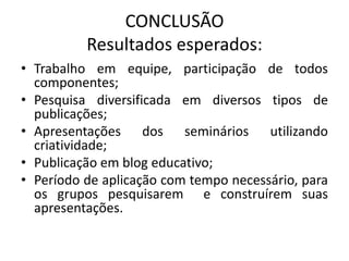 CONCLUSÃO
          Resultados esperados:
• Trabalho em equipe, participação de todos
  componentes;
• Pesquisa diversificada em diversos tipos de
  publicações;
• Apresentações dos seminários utilizando
  criatividade;
• Publicação em blog educativo;
• Período de aplicação com tempo necessário, para
  os grupos pesquisarem e construírem suas
  apresentações.
 