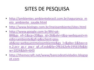 SITES DE PESQUISA
• http://ambientes.ambientebrasil.com.br/seguranca_m
  eio_ambiente_saude.html
• http://www.biologo.com.br/meioambiente/sites.html
• http://www.google.com.br/#hl=pt-
  BR&gs_nf=1&cp=20&gs_id=26&xhr=t&q=webquest+m
  edio+ambiente&pf=p&sclient=psy-
  ab&oq=webquestmeioambiente&gs_l=&pbx=1&bav=o
  n.2,or.r_gc.r_pw.r_qf.,cf.osb&fp=2f6162efe19561fb&bi
  w=1024&bih=643
• http://themecraft.net/www/bancodeatividades.blogsp
  ot.com
 