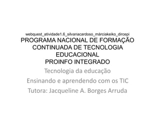 webquest_atividade1.6_silvanacardoso_márciakeiko_dircepi
PROGRAMA NACIONAL DE FORMAÇÃO
   CONTINUADA DE TECNOLOGIA
         EDUCACIONAL
      PROINFO INTEGRADO
       Tecnologia da educação
 Ensinando e aprendendo com os TIC
 Tutora: Jacqueline A. Borges Arruda
 