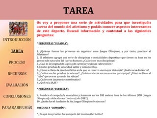 TAREA
Os voy a proponer una serie de actividades para que investiguéis
acerca del mundo del atletismo y podáis conocer aspectos interesantes
de este deporte. Buscad información y contestad a las siguientes
preguntas:
* PREGUNTAS “GUIADAS”:
1. ¿Quiénes fueron los primeros en organizar unos Juegos Olímpicos, y por tanto, practicar el
Atletismo?
2. El atletismo agrupa una serie de disciplinas o modalidades deportivas que tienen su base en los
gestos más naturales del cuerpo humano. ¿Cuáles son esas disciplinas?
3. ¿Cuál es la longitud de la pista de carreras y cuántas calles tienen?
4. Cita las pruebas de velocidad, saltos y lanzamientos.
5. ¿Cómo se llama la prueba atlética en la que se recorre una mayor distancia? ¿Cuál es esa distancia?
6. ¿Cuáles son las pruebas de relevos?. ¿Cuántos atletas son necesarios por equipo? ¿Cómo se llama el
“tubo” que se van pasando los atletas?
7. ¿Cuáles son las pruebas combinadas?
8. ¿Qué es la IAAF?
* PREGUNTAS “ESTRELLA”:
9. Nombra el campeón/a masculino y femenina en los 100 metros lisos de los últimos JJOO (Juegos
Olímpicos) celebrados en Londres (año 2012).
10. ¿Quién fue el fundador de los Juegos Olímpicos Modernos?
PREGUNTA “COMODÍN”:
* ¿En qué dos pruebas fue campeón del mundo Abel Antón?
 