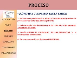 PROCESO
* ¿CÓMO HAY QUE PRESENTAR LA TAREA?
1º Esta tarea se puede hacer A MANO O A ORDENADOR (usando un
procesador de texto tipo Microsoft Word).
2º Debéis añadir UNA PORTADA QUE INCLUYA VUESTRO NOMBRE,
APELLIDOS Y CURSO.
3º Debéis COPIAR EL ENUNCIADO DE LAS PREGUNTAS y, a
continuación, contestarlas.
4º Esta tarea se realizará de forma INDIVIDUAL.
 
 
 