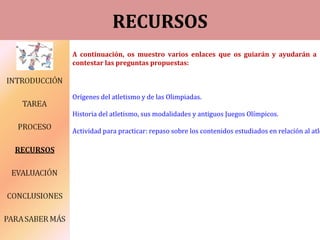 RECURSOS
A continuación, os muestro varios enlaces que os guiarán y ayudarán a
contestar las preguntas propuestas:
Orígenes del atletismo y de las Olimpiadas.
Historia del atletismo, sus modalidades y antiguos Juegos Olímpicos.
Actividad para practicar: repaso sobre los contenidos estudiados en relación al atle
 
 
 