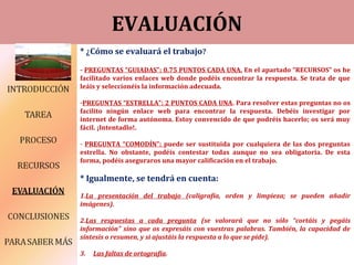 EVALUACIÓN
* ¿Cómo se evaluará el trabajo?
- PREGUNTAS “GUIADAS”: 0.75 PUNTOS CADA UNA. En el apartado “RECURSOS” os he
facilitado varios enlaces web donde podéis encontrar la respuesta. Se trata de que
leáis y seleccionéis la información adecuada.
-PREGUNTAS “ESTRELLA”: 2 PUNTOS CADA UNA. Para resolver estas preguntas no os
facilito ningún enlace web para encontrar la respuesta. Debéis investigar por
internet de forma autónoma. Estoy convencido de que podréis hacerlo; os será muy
fácil. ¡Intentadlo!.
- PREGUNTA “COMODÍN”: puede ser sustituida por cualquiera de las dos preguntas
estrella. No obstante, podéis contestar todas aunque no sea obligatoria. De esta
forma, podéis aseguraros una mayor calificación en el trabajo.
* Igualmente, se tendrá en cuenta:
1.La presentación del trabajo (caligrafía, orden y limpieza; se pueden añadir
imágenes).
2.Las respuestas a cada pregunta (se valorará que no sólo “cortáis y pegáis
información” sino que os expresáis con vuestras palabras. También, la capacidad de
síntesis o resumen, y si ajustáis la respuesta a lo que se pide).
3. Las faltas de ortografía.
 
