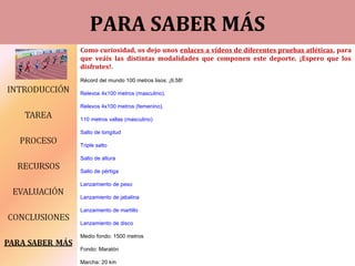 ddPARA SABER MÁS
Como curiosidad, os dejo unos enlaces a vídeos de diferentes pruebas atléticas, para
que veáis las distintas modalidades que componen este deporte. ¡Espero que los
disfrutes!.
Récord del mundo 100 metros lisos: ¡9.58!
Relevos 4x100 metros (masculino).
Relevos 4x100 metros (femenino).
110 metros vallas (masculino)
Salto de longitud
Triple salto
Salto de altura
Salto de pértiga
Lanzamiento de peso
Lanzamiento de jabalina
Lanzamiento de martillo
Lanzamiento de disco
Medio fondo: 1500 metros
Fondo: Maratón
Marcha: 20 km
 