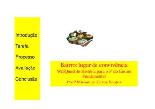Introdução

Tarefa

Processo

Avaliação
              Bairro: lugar de convivência
             WebQuest de História para o 3º do Ensino
                         Fundamental
Conclusão
                 Profª Míriam de Castro Santos
 