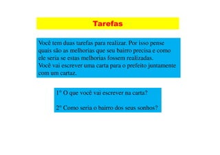 Tarefas

Você tem duas tarefas para realizar. Por isso pense
quais são as melhorias que seu bairro precisa e como
ele seria se estas melhorias fossem realizadas.
Você vai escrever uma carta para o prefeito juntamente
com um cartaz.


      1° O que você vai escrever na carta?

      2° Como seria o bairro dos seus sonhos?
 