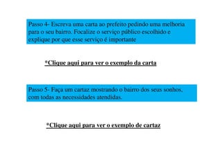 Passo 4- Escreva uma carta ao prefeito pedindo uma melhoria
para o seu bairro. Focalize o serviço público escolhido e
explique por que esse serviço é importante


      *Clique aqui para ver o exemplo da carta



Passo 5- Faça um cartaz mostrando o bairro dos seus sonhos,
com todas as necessidades atendidas.



      *Clique aqui para ver o exemplo de cartaz
 