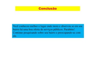 Conclusão




Você conheceu melhor o lugar onde mora e observou se em seu
bairro há uma boa oferta de serviços públicos. Parabéns!
Continue pesquisando sobre seu bairro e preocupando-se com
ele.
 