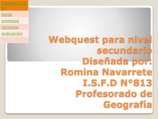 Webquest para nivel
secundario
Diseñada por:
Romina Navarrete
I.S.F.D N°813
Profesorado de
Geografía
introducció
n
tarea
procesos
recursos
evaluación
 