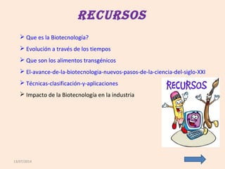 13/07/2014
RecuRsos
 Que es la Biotecnología?
 Evolución a través de los tiempos
 Que son los alimentos transgénicos
 El-avance-de-la-biotecnologia-nuevos-pasos-de-la-ciencia-del-siglo-XXI
 Técnicas-clasificación-y-aplicaciones
 Impacto de la Biotecnología en la industria
 
