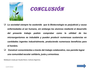 13/07/201413/07/201413/07/2014
ConClusión
 La sociedad siempre ha sostenido que la Biotecnología es perjudicial y causa
enfermedades al ser humano, sin embargo los alumnos mediante el desarrollo
del presente trabajo podrán comprobar como la utilidad de los
microorganismos es indudable y pueden producir numerosas sustancias en
cantidades ingentes industrialmente, produciendo numerosos beneficios para
el hombre.
 Construir conocimientos a través del trabajo colaborativo, nos permite lograr
una comunidad escolar solidaria, justa y armoniosa.
WebQuest creada por Claudia Rivera. Instituto Argentina.
 