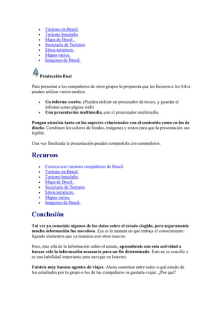 •   Turismo en Brasil.
   •   Turismo brasileño.
   •   Mapa de Brasil .
   •   Secretaría de Turismo.
   •   Sitios turisticos .
   •   Mapas varios.
   •   Imágenes de Brasil.


    Producción final

Para presentar a los compañeros de otros grupos la propuesta que les hicieron a los Silva
pueden utilizar varios medios:

   •   Un informe escrito. (Pueden utilizar un procesador de textos, y guardar el
       informe como página web)
   •   Una presentación multimedia, con el presentador multimedia.

Pongan atención tanto en los aspectos relacionados con el contenido como en los de
diseño. Combinen los colores de fondos, imágenes y textos para que la presentación sea
legible.

Una vez finalizada la presentación pueden compartirla con compañeros.

Recursos
   •   Correos con vuestros compañeros de Brasil.
   •   Turismo en Brasil.
   •   Turismo brasileño.
   •   Mapa de Brasil .
   •   Secretaría de Turismo.
   •   Sitios turisticos .
   •   Mapas varios.
   •   Imágenes de Brasil.

Conclusión
Tal vez ya conocíais algunos de los datos sobre el estado elegido, pero seguramente
mucha información fue novedosa. Esa es la manera en que trabaja el conocimiento:
ligando elementos que ya tenemos con otros nuevos.

Pero, más allá de la información sobre el estado, aprendisteis con esta actividad a
buscar sólo la información necesaria para un fin determinado. Esto no es sencillo y
es una habilidad importante para navegar en Internet.

Fuisteis muy buenos agentes de viajes. Ahora comentar entre todos a qué estado de
los estudiados por tu grupo o los de tus compañeros os gustaría viajar. ¿Por qué?
 