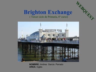 Brighton Exchange   ( Tercer ciclo de Primaria, 6º curso) WEBQUEST NOMBRE:  Andrea  García  Parrado AREA:  Inglés 