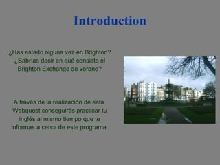 Introduction ¿Has estado alguna vez en Brighton? ¿Sabrías decir en qué consiste el Brighton Exchange de verano? A través de la realización de esta  Webquest conseguirás practicar tu inglés al mismo tiempo que te informas a cerca de este programa. 