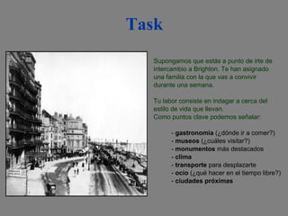 Task Supongamos que estás a punto de irte de intercambio a Brighton. Te han asignado una familia con la que vas a convivir durante una semana. Tu labor consiste en indagar a cerca del estilo de vida que llevan. Como puntos clave podemos señalar:  -  gastronomía  (¿dónde ir a comer?) -  museos  (¿cuáles visitar?) -  monumentos  más destacados -  clima -  transporte  para desplazarte -  ocio  (¿qué hacer en el tiempo libre?) -  ciudades próximas 