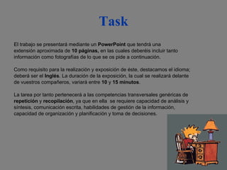 Task El trabajo se presentará mediante un  PowerPoint  que tendrá una extensión aproximada de  10 páginas,  en las cuales deberéis incluir tanto información como fotografías de lo que se os pide a continuación. Como requisito para la realización y exposición de éste, destacamos el idioma; deberá ser el  Inglés . La duración de la exposición, la cual se realizará delante  de vuestros compañeros, variará entre  10  y  15   minutos . La tarea por tanto pertenecerá a las competencias transversales genéricas de  repetición  y  recopilación , ya que en ella  se requiere capacidad de análisis y  síntesis, comunicación escrita, habilidades de gestión de la información,  capacidad de organización y planificación y toma de decisiones. 