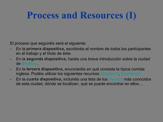 Process and Resources (I) El proceso que seguiréis será el siguiente: En la  primera diapositiva ,  escribiréis el nombre de todos los participantes en el trabajo y el título de éste. En la   segunda diapositiva ,  haréis una breve introducción sobre la ciudad de  Brighton . En la  tercera diapositiva ,  enunciaréis en qué consiste la típica comida inglesa. Podéis utilizar los siguientes recursos:  Brighton3 ,  Brighton33 En la  cuarta dispositiva ,  incluiréis una lista de los  museos  más conocidos de esta ciudad, dónde se localizan, qué se puede encontrar en ellos… 