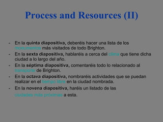 Process and Resources (II) En la  quinta diapositiva ,  deberéis hacer una lista de los  monumentos  más visitados de todo Brighton.  En la  sexta diapositiva ,  hablaréis a cerca del  clima  que tiene dicha ciudad a lo largo del año.  En la  séptima diapositiva ,  comentaréis todo lo relacionado al  transporte  de Brighton.  En la  octava diapositiva ,  nombraréis actividades que se puedan realizar en el  tiempo libre  en la ciudad nombrada.  En la  novena diapositiva ,  haréis un listado de las  ciudades más próximas  a esta.   