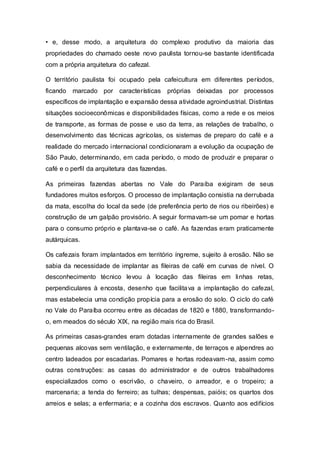 • e, desse modo, a arquitetura do complexo produtivo da maioria das
propriedades do chamado oeste novo paulista tornou-se bastante identificada
com a própria arquitetura do cafezal.
O território paulista foi ocupado pela cafeicultura em diferentes períodos,
ficando marcado por características próprias deixadas por processos
específicos de implantação e expansão dessa atividade agroindustrial. Distintas
situações socioeconômicas e disponibilidades físicas, como a rede e os meios
de transporte, as formas de posse e uso da terra, as relações de trabalho, o
desenvolvimento das técnicas agrícolas, os sistemas de preparo do café e a
realidade do mercado internacional condicionaram a evolução da ocupação de
São Paulo, determinando, em cada período, o modo de produzir e preparar o
café e o perfil da arquitetura das fazendas.
As primeiras fazendas abertas no Vale do Paraíba exigiram de seus
fundadores muitos esforços. O processo de implantação consistia na derrubada
da mata, escolha do local da sede (de preferência perto de rios ou ribeirões) e
construção de um galpão provisório. A seguir formavam-se um pomar e hortas
para o consumo próprio e plantava-se o café. As fazendas eram praticamente
autárquicas.
Os cafezais foram implantados em território íngreme, sujeito à erosão. Não se
sabia da necessidade de implantar as fileiras de café em curvas de nível. O
desconhecimento técnico levou à locação das fileiras em linhas retas,
perpendiculares à encosta, desenho que facilitava a implantação do cafezal,
mas estabelecia uma condição propícia para a erosão do solo. O ciclo do café
no Vale do Paraíba ocorreu entre as décadas de 1820 e 1880, transformando-
o, em meados do século XIX, na região mais rica do Brasil.
As primeiras casas-grandes eram dotadas internamente de grandes salões e
pequenas alcovas sem ventilação, e externamente, de terraços e alpendres ao
centro ladeados por escadarias. Pomares e hortas rodeavam-na, assim como
outras construções: as casas do administrador e de outros trabalhadores
especializados como o escrivão, o chaveiro, o arreador, e o tropeiro; a
marcenaria; a tenda do ferreiro; as tulhas; despensas, paióis; os quartos dos
arreios e selas; a enfermaria; e a cozinha dos escravos. Quanto aos edifícios
 