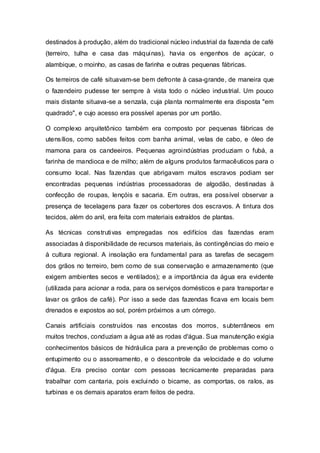 destinados à produção, além do tradicional núcleo industrial da fazenda de café
(terreiro, tulha e casa das máquinas), havia os engenhos de açúcar, o
alambique, o moinho, as casas de farinha e outras pequenas fábricas.
Os terreiros de café situavam-se bem defronte à casa-grande, de maneira que
o fazendeiro pudesse ter sempre à vista todo o núcleo industrial. Um pouco
mais distante situava-se a senzala, cuja planta normalmente era disposta "em
quadrado", e cujo acesso era possível apenas por um portão.
O complexo arquitetônico também era composto por pequenas fábricas de
utensílios, como sabões feitos com banha animal, velas de cabo, e óleo de
mamona para os candeeiros. Pequenas agroindústrias produziam o fubá, a
farinha de mandioca e de milho; além de alguns produtos farmacêuticos para o
consumo local. Nas fazendas que abrigavam muitos escravos podiam ser
encontradas pequenas indústrias processadoras de algodão, destinadas à
confecção de roupas, lençóis e sacaria. Em outras, era possível observar a
presença de tecelagens para fazer os cobertores dos escravos. A tintura dos
tecidos, além do anil, era feita com materiais extraídos de plantas.
As técnicas construtivas empregadas nos edifícios das fazendas eram
associadas à disponibilidade de recursos materiais, às contingências do meio e
à cultura regional. A insolação era fundamental para as tarefas de secagem
dos grãos no terreiro, bem como de sua conservação e armazenamento (que
exigem ambientes secos e ventilados); e a importância da água era evidente
(utilizada para acionar a roda, para os serviços domésticos e para transportar e
lavar os grãos de café). Por isso a sede das fazendas ficava em locais bem
drenados e expostos ao sol, porém próximos a um córrego.
Canais artificiais construídos nas encostas dos morros, subterrâneos em
muitos trechos, conduziam a água até as rodas d'água. Sua manutenção exigia
conhecimentos básicos de hidráulica para a prevenção de problemas como o
entupimento ou o assoreamento, e o descontrole da velocidade e do volume
d'água. Era preciso contar com pessoas tecnicamente preparadas para
trabalhar com cantaria, pois excluindo o bicame, as comportas, os ralos, as
turbinas e os demais aparatos eram feitos de pedra.
 