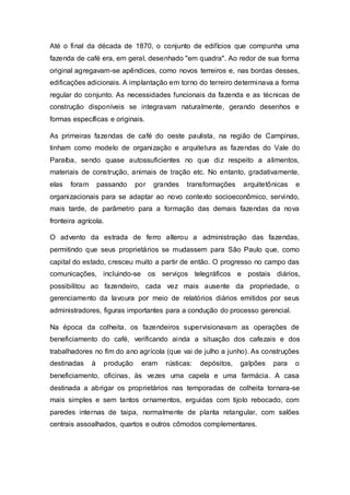 Até o final da década de 1870, o conjunto de edifícios que compunha uma
fazenda de café era, em geral, desenhado "em quadra". Ao redor de sua forma
original agregavam-se apêndices, como novos terreiros e, nas bordas desses,
edificações adicionais. A implantação em torno do terreiro determinava a forma
regular do conjunto. As necessidades funcionais da fazenda e as técnicas de
construção disponíveis se integravam naturalmente, gerando desenhos e
formas específicas e originais.
As primeiras fazendas de café do oeste paulista, na região de Campinas,
tinham como modelo de organização e arquitetura as fazendas do Vale do
Paraíba, sendo quase autossuficientes no que diz respeito a alimentos,
materiais de construção, animais de tração etc. No entanto, gradativamente,
elas foram passando por grandes transformações arquitetônicas e
organizacionais para se adaptar ao novo contexto socioeconômico, servindo,
mais tarde, de parâmetro para a formação das demais fazendas da nova
fronteira agrícola.
O advento da estrada de ferro alterou a administração das fazendas,
permitindo que seus proprietários se mudassem para São Paulo que, como
capital do estado, cresceu muito a partir de então. O progresso no campo das
comunicações, incluindo-se os serviços telegráficos e postais diários,
possibilitou ao fazendeiro, cada vez mais ausente da propriedade, o
gerenciamento da lavoura por meio de relatórios diários emitidos por seus
administradores, figuras importantes para a condução do processo gerencial.
Na época da colheita, os fazendeiros supervisionavam as operações de
beneficiamento do café, verificando ainda a situação dos cafezais e dos
trabalhadores no fim do ano agrícola (que vai de julho a junho). As construções
destinadas à produção eram rústicas: depósitos, galpões para o
beneficiamento, oficinas, às vezes uma capela e uma farmácia. A casa
destinada a abrigar os proprietários nas temporadas de colheita tornara-se
mais simples e sem tantos ornamentos, erguidas com tijolo rebocado, com
paredes internas de taipa, normalmente de planta retangular, com salões
centrais assoalhados, quartos e outros cômodos complementares.
 