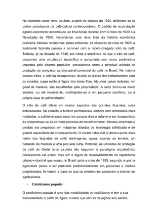 No chamado oeste novo paulista, a partir da década de 1930, definiram-se os
outros paradigmas da cafeicultura contemporânea. O padrão de acumulação
agrário exportador encerrou-se ao final desse decênio com o crack de 1929 e a
Revolução de 1930, iniciando-se uma nova fase da história econômica
brasileira. Nessas novíssimas zonas cafeeiras, às vésperas da crise de 1929, a
tradicional fazenda passou a conviver com o recém-chegado sítio de café.
Todavia, já na década de 1940, era nítida a tendência de que o sítio de café,
possuindo uma arquitetura específica e apropriada aos novos parâmetros
impostos pelo sistema produtivo, prevaleceria como a principal unidade de
produção do complexo agroindustrial-comercial do café no Brasil. Na maioria
desses sítios, a colônia desapareceu, devido ao êxodo dos trabalhadores para
as cidades, surge então à figura dos boias-frias. Algumas casas isoladas, em
geral de madeira, são espalhadas pela propriedade. A sede tornou-se muito
simples, ou até inexistente, restringindo-se a um pequeno escritório, ou à
própria casa do administrador.
O sítio de café difere em muitos aspectos das grandes fazendas, suas
antecessoras. No entanto, o terreiro permaneceu, embora com dimensões mais
modestas, o suficiente para secar em poucos dias o volume a ser transportado
às cooperativas ou às centrais privadas de beneficiamento. Nessas empresas o
produto era preparado em máquinas dotadas de tecnologia sofisticada e de
grande capacidade de processamento. O núcleo industrial (outrora a parte mais
nobre das fazendas de café) restringe-se, agora, apenas ao terreiro, um
barracão de madeira e uma pequena tulha. Portanto, as unidades de produção
de café do Oeste novo paulista não seguiram o paradigma arquitetônico
prevalecente até então, mas sim a lógica de desenvolvimento do capitalismo
urbano-industrial que surgiu no Brasil após a crise de 1929, segundo a qual a
agricultura passa a ser praticada preferencialmente em pequenas e médias
propriedades, formando a base do que os americanos passaram a chamar de
agribusiness.
• Catolicismo popular
O catolicismo popular é uma das modalidades do catolicismo e tem a sua
funcionalidade a partir da figura nuclear que são as devoções aos santos.
 