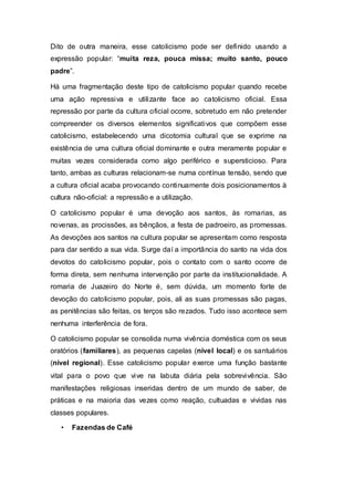 Dito de outra maneira, esse catolicismo pode ser definido usando a
expressão popular: “muita reza, pouca missa; muito santo, pouco
padre”.
Há uma fragmentação deste tipo de catolicismo popular quando recebe
uma ação repressiva e utilizante face ao catolicismo oficial. Essa
repressão por parte da cultura oficial ocorre, sobretudo em não pretender
compreender os diversos elementos significativos que compõem esse
catolicismo, estabelecendo uma dicotomia cultural que se exprime na
existência de uma cultura oficial dominante e outra meramente popular e
muitas vezes considerada como algo periférico e supersticioso. Para
tanto, ambas as culturas relacionam-se numa contínua tensão, sendo que
a cultura oficial acaba provocando continuamente dois posicionamentos à
cultura não-oficial: a repressão e a utilização.
O catolicismo popular é uma devoção aos santos, às romarias, as
novenas, as procissões, as bênçãos, a festa de padroeiro, as promessas.
As devoções aos santos na cultura popular se apresentam como resposta
para dar sentido a sua vida. Surge daí a importância do santo na vida dos
devotos do catolicismo popular, pois o contato com o santo ocorre de
forma direta, sem nenhuma intervenção por parte da institucionalidade. A
romaria de Juazeiro do Norte é, sem dúvida, um momento forte de
devoção do catolicismo popular, pois, ali as suas promessas são pagas,
as penitências são feitas, os terços são rezados. Tudo isso acontece sem
nenhuma interferência de fora.
O catolicismo popular se consolida numa vivência doméstica com os seus
oratórios (familiares), as pequenas capelas (nível local) e os santuários
(nível regional). Esse catolicismo popular exerce uma função bastante
vital para o povo que vive na labuta diária pela sobrevivência. São
manifestações religiosas inseridas dentro de um mundo de saber, de
práticas e na maioria das vezes como reação, cultuadas e vividas nas
classes populares.
• Fazendas de Café
 