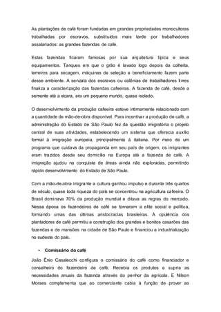 As plantações de café foram fundadas em grandes propriedades monocultoras
trabalhadas por escravos, substituídos mais tarde por trabalhadores
assalariados: as grandes fazendas de café.
Estas fazendas ficaram famosas por sua arquitetura típica e seus
equipamentos. Tanques em que o grão é lavado logo depois da colheita,
terreiros para secagem, máquinas de seleção e beneficiamento fazem parte
desse ambiente. A senzala dos escravos ou colônias de trabalhadores livres
finaliza a caracterização das fazendas cafeeiras. A fazenda de café, desde a
semente até a xícara, era um pequeno mundo, quase isolado.
O desenvolvimento da produção cafeeira esteve intimamente relacionado com
a quantidade de mão-de-obra disponível. Para incentivar a produção de café, a
administração do Estado de São Paulo fez da questão imigratória o projeto
central de suas atividades, estabelecendo um sistema que oferecia auxílio
formal à imigração europeia, principalmente à italiana. Por meio de um
programa que cuidava da propaganda em seu país de origem, os imigrantes
eram trazidos desde seu domicílio na Europa até a fazenda de café. A
imigração ajudou na conquista de áreas ainda não exploradas, permitindo
rápido desenvolvimento do Estado de São Paulo.
Com a mão-de-obra imigrante a cultura ganhou impulso e durante três quartos
de século, quase toda riqueza do país se concentrou na agricultura cafeeira. O
Brasil dominava 70% da produção mundial e ditava as regras do mercado.
Nessa época os fazendeiros de café se tornaram a elite social e política,
formando umas das últimas aristocracias brasileiras. A opulência dos
plantadores de café permitiu a construção dos grandes e bonitos casarões das
fazendas e de mansões na cidade de São Paulo e financiou a industrialização
no sudeste do país.
• Comissário do café
João Ênio Casalecchi configura o comissário do café como financiador e
conselheiro do fazendeiro de café. Recebia os produtos e supria as
necessidades anuais da fazenda através do penhor da agrícola. E Nilson
Moraes complementa que ao comerciante cabia à função de prover ao
 