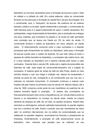 fazendeiro os recursos necessários para a formação da lavoura e para o trato
do cafezal e a colheita do café. Em outras palavras, cabia ao comerciante
fornecer os recursos para a formação do capital fixo e de giro da produção. Era
o comerciante, pois, o “banqueiro” da lavoura. Na ausência de um sistema
bancário, público ou privado, ligado diretamente à produção, o comerciante de
café chamava para si o papel fundamental de suprir o crédito necessário. Em
contrapartida, exigia reciprocidade do fazendeiro, pois a produção era entregue
aos seus cuidados, que consistiam no preparo e na venda do café, ganhando
uma comissão que na época era fixada em 3% do valor da venda. O
comerciante fornecia o crédito ao fazendeiro; em troca, adquiria um cliente
cativo. O relacionamento comercial entre a casa comissária e a fazenda
principiava pelo fornecimento de crédito ao fazendeiro, tanto para a formação
da lavoura quanto para o custeio da fazenda. Ao que tudo indica ao fazer o
repasse do crédito bancário ao fazendeiro, o comissário não auferia lucro. Isto
é, a taxa cobrada ao fazendeiro era a mesma cobrada pelo banco à casa
comissária. Durante todo o século XIX, ainda sob o regime da escravidão nas
fazendas de café, esse papel de comerciante-banqueiro era o exigido do
comissário. O sistema geral de venda de café em São Paulo, desde os mais
remotos tempos a que nos chega a tradição, era, depois de transportado o
produto ao porto do mar, consigná-lo a um comerciante que, por sua vez, o
colocava no mercado consumidor. O comissário continuou a exercer suas
funções até pelo menos os primeiros anos do século XX. Mesmo depois, até a
crise de 1929, conservou ainda parte da sua importância na ausência de um
sistema bancário ligado à produção. O acesso dos comissários ao
financiamento bancário bem como a inexistência de um vínculo efetivo entre os
bancos e os fazendeiros no começo do século atual, residia na própria
natureza da empresa do café. De um lado, os capitais da época, fossem eles
nacionais ou estrangeiros, estavam aplicados basicamente no grande negócio
que era o comércio do café. Sendo o produto uma das mercadorias de maior
valor no comércio internacional, era na esfera da comercialização que se
realizavam os grandes negócios, acumulavam-se fortunas e prosperavam as
empresas. Evidentemente, a produção de café proporcionava lucros ao
fazendeiro, mas, menores que aqueles que se auferiam na sua
 