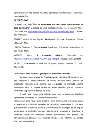 comercialização, não apenas no âmbito doméstico, mas também, e, sobretudo,
nas exportações.
REFERÊNCIAS:
CASALECCHI, João Ênio. O Fazendeiro de café como representante da
casa comissária: O estudo de uma correspondência. Rio de Janeiro, 1934.
Disponível em: http://www.nilsonmoraes.pro.br/nut/Nut-Eco-1pdf.pdf . Acesso
em: 07/09/2017
FERRAZ, André M. de Argollo. Arquitetura do café. Campinas: Editora
UNICAMP, 1997.
LEMOS, Carlos A. C. Casa Paulista. São Paulo: Editora da Universidade de
São Paulo, 1999.
MORAES, Nilson. A economia cafeeira. Disponível em:
http://www.nilsonmoraes.pro.br/nut/Nut-Eco-1pdf.pdf. Acesso em: 07/09/2017
NEVES, C. – A estória do café. Rio de janeiro, Instituto Brasileiro do Café,
1974. 52 p.
Questão 5- Como ocorreu a gestação da economia cafeeira?
Vantagem comparativa do Brasil no século XIX: abundância de terras.
Isso propiciou o desenvolvimento da cultura do café como produto de
exportação nacional, pois mesmo que os preços no mercado externo
estivessem altos, a disponibilidade de terras permitia que os primeiros
produtores seguissem investindo no ramo.
O café veio como uma solução para que a economia brasileira
ingressasse novamente no comércio internacional.
Formação de uma nova classe dirigente: eram empresários comerciais locais,
acostumados a atividades oriundas da mineração, conscientes do processo
que desejavam iniciar com o café. Essa nova classe encarregou-se de adquirir
terras para a produção, recrutar mão-de-obra, organizar e direcionar a
produção cuidou do transporte interno (proximidade dos portos), da
comercialização portuária, dos contatos oficiais e até interferiu na política
financeira e econômica.
 
