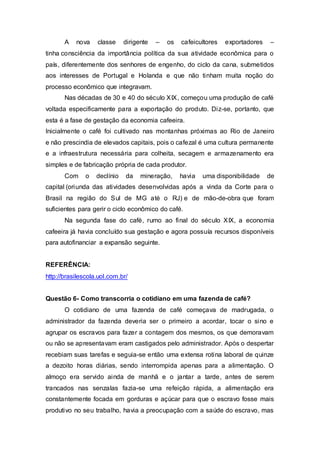 A nova classe dirigente – os cafeicultores exportadores –
tinha consciência da importância política da sua atividade econômica para o
país, diferentemente dos senhores de engenho, do ciclo da cana, submetidos
aos interesses de Portugal e Holanda e que não tinham muita noção do
processo econômico que integravam.
Nas décadas de 30 e 40 do século XIX, começou uma produção de café
voltada especificamente para a exportação do produto. Diz-se, portanto, que
esta é a fase de gestação da economia cafeeira.
Inicialmente o café foi cultivado nas montanhas próximas ao Rio de Janeiro
e não prescindia de elevados capitais, pois o cafezal é uma cultura permanente
e a infraestrutura necessária para colheita, secagem e armazenamento era
simples e de fabricação própria de cada produtor.
Com o declínio da mineração, havia uma disponibilidade de
capital (oriunda das atividades desenvolvidas após a vinda da Corte para o
Brasil na região do Sul de MG até o RJ) e de mão-de-obra que foram
suficientes para gerir o ciclo econômico do café.
Na segunda fase do café, rumo ao final do século XIX, a economia
cafeeira já havia concluído sua gestação e agora possuía recursos disponíveis
para autofinanciar a expansão seguinte.
REFERÊNCIA:
http://brasilescola.uol.com.br/
Questão 6- Como transcorria o cotidiano em uma fazenda de café?
O cotidiano de uma fazenda de café começava de madrugada, o
administrador da fazenda deveria ser o primeiro a acordar, tocar o sino e
agrupar os escravos para fazer a contagem dos mesmos, os que demoravam
ou não se apresentavam eram castigados pelo administrador. Após o despertar
recebiam suas tarefas e seguia-se então uma extensa rotina laboral de quinze
a dezoito horas diárias, sendo interrompida apenas para a alimentação. O
almoço era servido ainda de manhã e o jantar a tarde, antes de serem
trancados nas senzalas fazia-se uma refeição rápida, a alimentação era
constantemente focada em gorduras e açúcar para que o escravo fosse mais
produtivo no seu trabalho, havia a preocupação com a saúde do escravo, mas
 