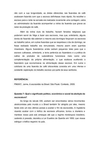 não com a sua longevidade, as dietas oferecidas nas fazendas de café
acabavam fazendo com que o escravo definhasse mais rápido. Ao recolher o
escravo para a noite na senzala era realizada novamente uma contagem, cabia
ao administrador da fazenda acompanhar a rotina da fazenda que girava ao
redor da produção do café.
Além da rotina dura de trabalho, haviam feriados religiosos que
poderiam servir de folga e lazer aos escravos, mas que, entretanto, alguns
donos de fazenda não aderiam e mesmo aos domingos forçavam os escravos
ao trabalho cativo, em outras fazendas que se respeitava o dia de domingo, se
fosse realizado trabalho era remunerado, mesmo assim eram quantias
miseráveis. Alguns fazendeiros ainda cediam pequenos lotes para que o
escravo cultivasse, entretanto, a terra pertencia ao fazendeiro e a prática do
cultivo de produtos de subsistência funcionava mais como uma
complementação da própria alimentação, o que acabava auxiliando o
fazendeiro que economizava na alimentação desse escravo. Em suma o
cotidiano de uma fazenda de café oitocentista consistia em uma intensa e
constante exploração do trabalho escravo por parte de seus senhores.
REFERÊNCIA:
PINSKY, Jaime. A escravidão no Brasil. São Paulo: Contexto, 2009.
Questão 7- Qual o significado político, econômico e social da abolição da
escravatura?
Ao longo do século XIX, podiam ser encontrados vários movimentos
abolicionistas pelo mundo e o Brasil também foi atingido por eles, mesmo
tendo sido um dos últimos países a aceitar o fim da escravidão. A Inglaterra
visando acabar com o tráfico de escravos africanos, tomou a dianteira e
manteve nosso país sob ameaças até que o regime monárquico brasileiro,
cedendo à pressão, decretou a Lei Eusébio de Queirós em 1850, que visava
extinguir o tráfico negreiro no país.
 