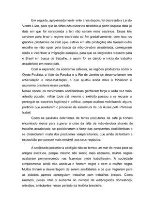 Em seguida, aproximadamente vinte anos depois, foi decretada a Lei do
Ventre Livre, para que os filhos dos escravos nascidos a partir daquela data (a
data em que foi sancionada a lei) não seriam mais escravos. Essas leis
serviram para levar o regime escravista ao fim gradativamente, com isso, os
grandes produtores de café (que estava em alta produção) não tiveram outra
escolha se não optar pela busca da mão-de-obra assalariada, começaram
então a incentivar a imigração europeia, para que os imigrantes viessem para
o Brasil em busca de trabalho, e assim foi se dando o início do trabalho
assalariado em nosso país.
Com a expansão da economia cafeeira, as regiões produtoras como o
Oeste Paulista, o Vale do Paraíba e o Rio de Janeiro se desenvolveram em
urbanização e industrialização, o que ajudou ainda mais a fortalecer a
economia brasileira nesse período.
Nessa época, os movimentos abolicionistas ganharam força e cada vez mais
adesão popular, militar (pois até mesmo o exército passou a se recusar a
perseguir os escravos fugitivos) e política, porque acabou mobilizando alguns
políticos que auxiliaram o processo de assinatura da Lei Áurea pela Princesa
Isabel.
Como os paulistas detentores de terras produtoras de café já tinham
encontrado meios para superar a crise da falta de mão-de-obra através do
trabalho assalariado, se posicionaram a favor das campanhas abolicionistas e
se distanciaram muito dos produtores valeparaibanos, que ainda defendiam a
escravidão por parecer mais rentável aos seus negócios.
A sociedade posterior a abolição não se tornou um mar de rosas para os
antigos escravos, porque mesmo não sendo mais escravos, muitos negros
acabaram permanecendo nas fazendas onde trabalhavam. A sociedade
simplesmente ainda não aceitava o homem negro e nem a mulher negra.
Muitos tinham a desvantagem de serem analfabetos e os que migraram para
as cidades apenas conseguiam trabalhar com trabalhos braçais. Como
exemplo, posso citar o aumento no número de empregados domésticos,
artesãos, ambulantes nesse período da história brasileira.
 