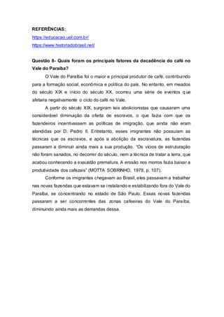 REFERÊNCIAS:
https://educacao.uol.com.br/
https://www.historiadobrasil.net/
Questão 8- Quais foram os principais fatores da decadência do café no
Vale do Paraíba?
O Vale do Paraíba foi o maior e principal produtor de café, contribuindo
para a formação social, econômica e política do país. No entanto, em meados
do século XIX e início do século XX, ocorreu uma série de eventos q ue
afetaria negativamente o ciclo do café no Vale.
A partir do século XIX, surgiram leis abolicionistas que causaram uma
considerável diminuição da oferta de escravos, o que fazia com que os
fazendeiros incentivassem as políticas de imigração, que ainda não eram
atendidas por D. Pedro II. Entretanto, esses imigrantes não possuíam as
técnicas que os escravos, e após a abolição da escravatura, as fazendas
passaram a diminuir ainda mais a sua produção. “Os vícios de estruturação
não foram sanados, no decorrer do século, nem a técnica de tratar a terra, que
acabou conhecendo a exaustão prematura. A erosão nos morros fazia baixar a
produtividade dos cafezais” (MOTTA SOBRINHO, 1978, p. 107).
Conforme os imigrantes chegavam ao Brasil, eles passavam a trabalhar
nas novas fazendas que estavam se instalando e estabilizando fora do Vale do
Paraíba, se concentrando no estado de São Paulo. Essas novas fazendas
passaram a ser concorrentes das zonas cafeeiras do Vale do Paraíba,
diminuindo ainda mais as demandas dessa.
 